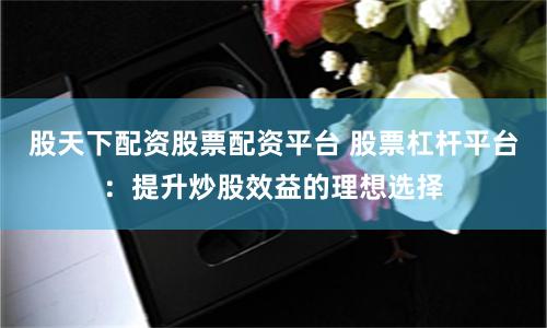 股天下配资股票配资平台 股票杠杆平台：提升炒股效益的理想选择