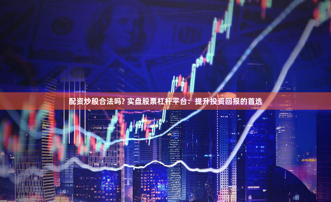 配资炒股合法吗? 实盘股票杠杆平台：提升投资回报的首选