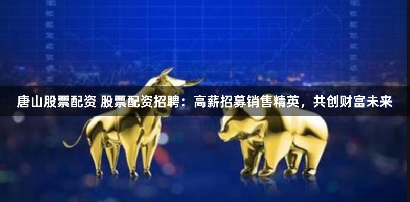 唐山股票配资 股票配资招聘：高薪招募销售精英，共创财富未来