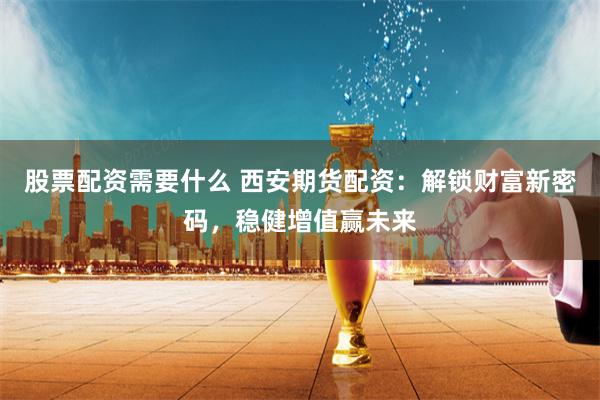 股票配资需要什么 西安期货配资：解锁财富新密码，稳健增值赢未来