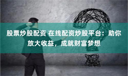 股票炒股配资 在线配资炒股平台：助你放大收益，成就财富梦想