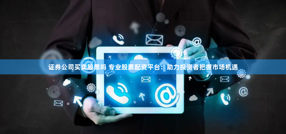 证券公司买卖股票吗 专业股票配资平台：助力投资者把握市场机遇